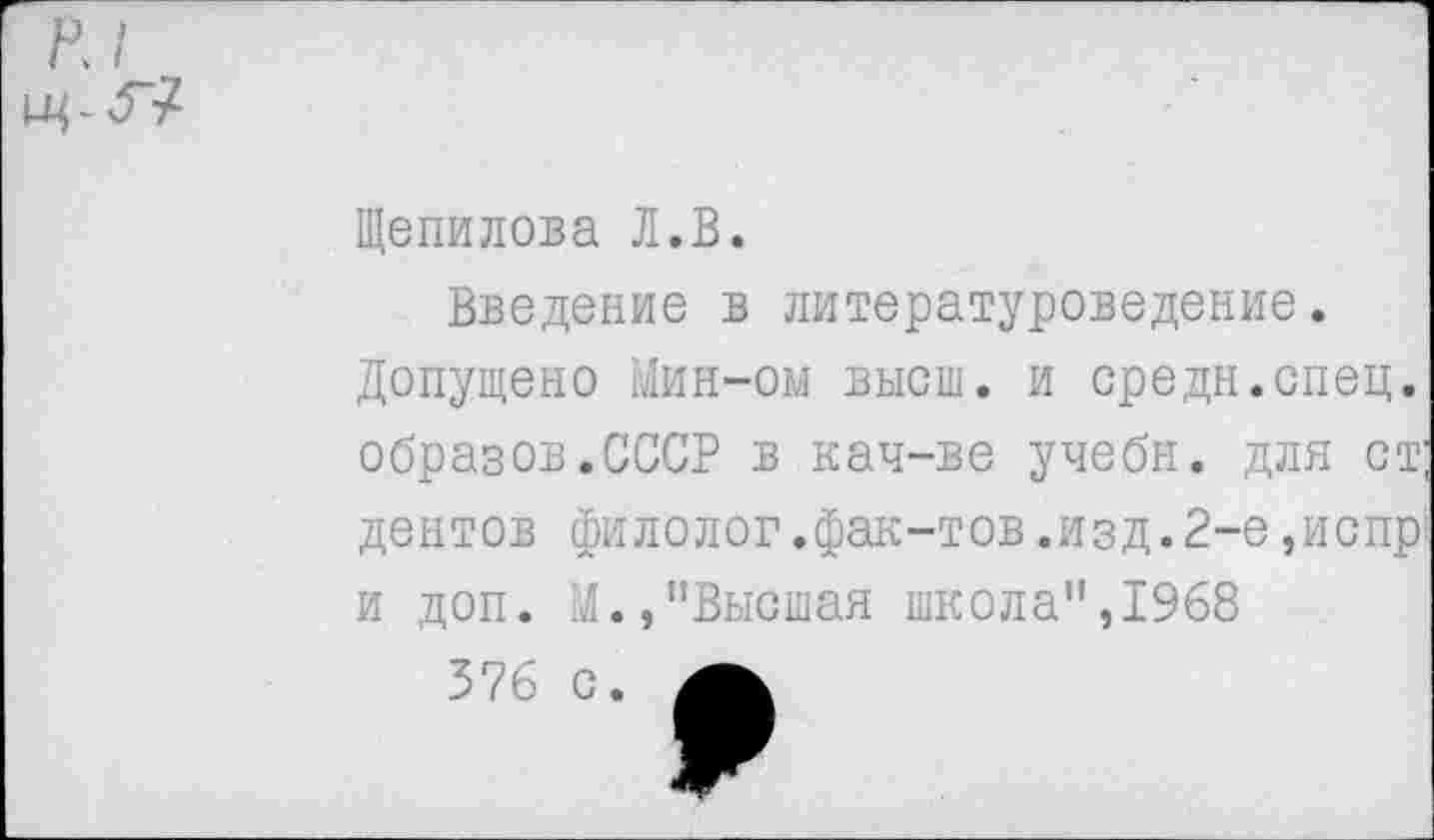 ﻿к I.
Щепилова Л.В.
Введение в литературоведение.
Допущено Мин-ом высш, и средн.спец, образов.СССР в кач-ве учебн. для ст центов филолог.фак-тов.изд.2-е,испр и доп. М.,"Высшая школа",1968